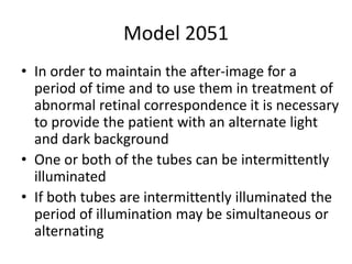 Model 2051
• In order to maintain the after-image for a
period of time and to use them in treatment of
abnormal retinal correspondence it is necessary
to provide the patient with an alternate light
and dark background
• One or both of the tubes can be intermittently
illuminated
• If both tubes are intermittently illuminated the
period of illumination may be simultaneous or
alternating
 