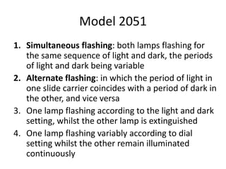 Model 2051
1. Simultaneous flashing: both lamps flashing for
the same sequence of light and dark, the periods
of light and dark being variable
2. Alternate flashing: in which the period of light in
one slide carrier coincides with a period of dark in
the other, and vice versa
3. One lamp flashing according to the light and dark
setting, whilst the other lamp is extinguished
4. One lamp flashing variably according to dial
setting whilst the other remain illuminated
continuously
 