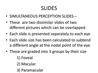 SLIDES
• SIMULTANEOUS PERCEPTION SLIDES –
• These are two dissimilar slides of two
different pictures which can be overlapped
• Each slide is presented separately to each eye
• Each slide size has been calculated to subtend
a different angle at the nodal point of the eye
• These are graded into 3 groups by their size
1) Foveal
2) Macular
3) Paramacular
 