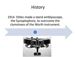 History
1914- Ettles made a stand amblyoscope,
the Synoptophore, to overcome the
clumsiness of the Worth instrument.
 