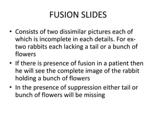 FUSION SLIDES
• Consists of two dissimilar pictures each of
which is incomplete in each details. For ex-
two rabbits each lacking a tail or a bunch of
flowers
• If there is presence of fusion in a patient then
he will see the complete image of the rabbit
holding a bunch of flowers
• In the presence of suppression either tail or
bunch of flowers will be missing
 