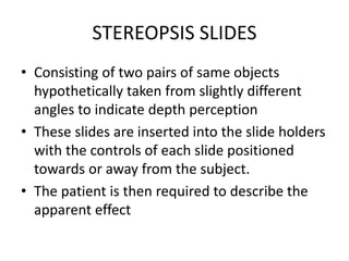 STEREOPSIS SLIDES
• Consisting of two pairs of same objects
hypothetically taken from slightly different
angles to indicate depth perception
• These slides are inserted into the slide holders
with the controls of each slide positioned
towards or away from the subject.
• The patient is then required to describe the
apparent effect
 