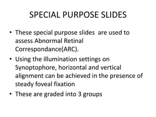 SPECIAL PURPOSE SLIDES
• These special purpose slides are used to
assess Abnormal Retinal
Correspondance(ARC).
• Using the illumination settings on
Synoptophore, horizontal and vertical
alignment can be achieved in the presence of
steady foveal fixation
• These are graded into 3 groups
 