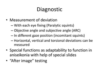 Diagnostic
• Measurement of deviation
– With each eye fixing (Paralytic squints)
– Objective angle and subjective angle (ARC)
– In different gaze position (incomitant squints)
– Horizontal, vertical and torsional deviations can be
measured
• Special functions as adaptability to function in
aniseikonia with help of special slides
• “After image” testing
 
