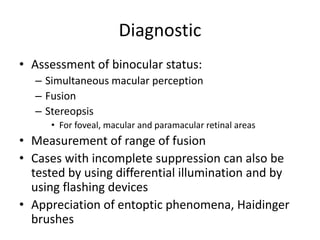 Diagnostic
• Assessment of binocular status:
– Simultaneous macular perception
– Fusion
– Stereopsis
• For foveal, macular and paramacular retinal areas
• Measurement of range of fusion
• Cases with incomplete suppression can also be
tested by using differential illumination and by
using flashing devices
• Appreciation of entoptic phenomena, Haidinger
brushes
 