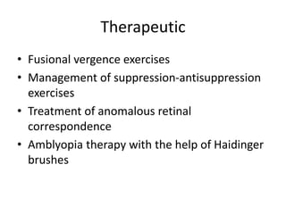 Therapeutic
• Fusional vergence exercises
• Management of suppression-antisuppression
exercises
• Treatment of anomalous retinal
correspondence
• Amblyopia therapy with the help of Haidinger
brushes
 