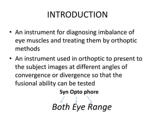 INTRODUCTION
• An instrument for diagnosing imbalance of
eye muscles and treating them by orthoptic
methods
• An instrument used in orthoptic to present to
the subject images at different angles of
convergence or divergence so that the
fusional ability can be tested
Syn Opto phore
Both Eye Range
 