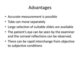 Advantages
• Accurate measurement is possible
• Tube can move separately
• Large selection of suitable slides are available
• The patient’s eye can be seen by the examiner
and the corneal reflections can be observed.
• There can be rapid interchange from objective
to subjective conditions
 