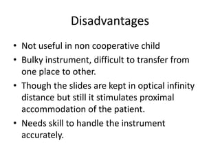 Disadvantages
• Not useful in non cooperative child
• Bulky instrument, difficult to transfer from
one place to other.
• Though the slides are kept in optical infinity
distance but still it stimulates proximal
accommodation of the patient.
• Needs skill to handle the instrument
accurately.
 