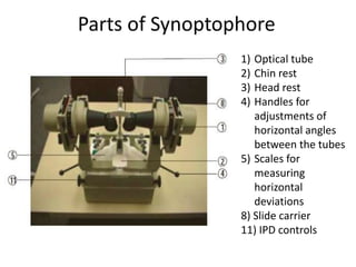 1) Optical tube
2) Chin rest
3) Head rest
4) Handles for
adjustments of
horizontal angles
between the tubes
5) Scales for
measuring
horizontal
deviations
8) Slide carrier
11) IPD controls
Parts of Synoptophore
 
