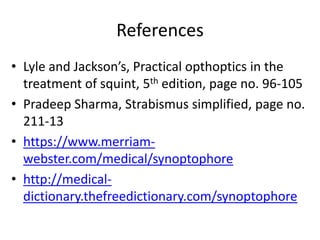 References
• Lyle and Jackson’s, Practical opthoptics in the
treatment of squint, 5th edition, page no. 96-105
• Pradeep Sharma, Strabismus simplified, page no.
211-13
• https://www.merriam-
webster.com/medical/synoptophore
• http://medical-
dictionary.thefreedictionary.com/synoptophore
 