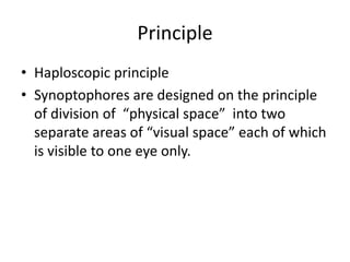 Principle
• Haploscopic principle
• Synoptophores are designed on the principle
of division of “physical space” into two
separate areas of “visual space” each of which
is visible to one eye only.
 