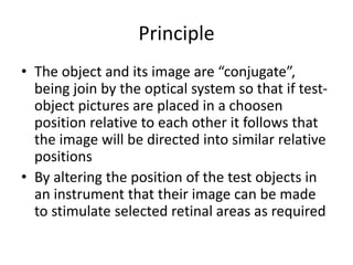 Principle
• The object and its image are “conjugate”,
being join by the optical system so that if test-
object pictures are placed in a choosen
position relative to each other it follows that
the image will be directed into similar relative
positions
• By altering the position of the test objects in
an instrument that their image can be made
to stimulate selected retinal areas as required
 