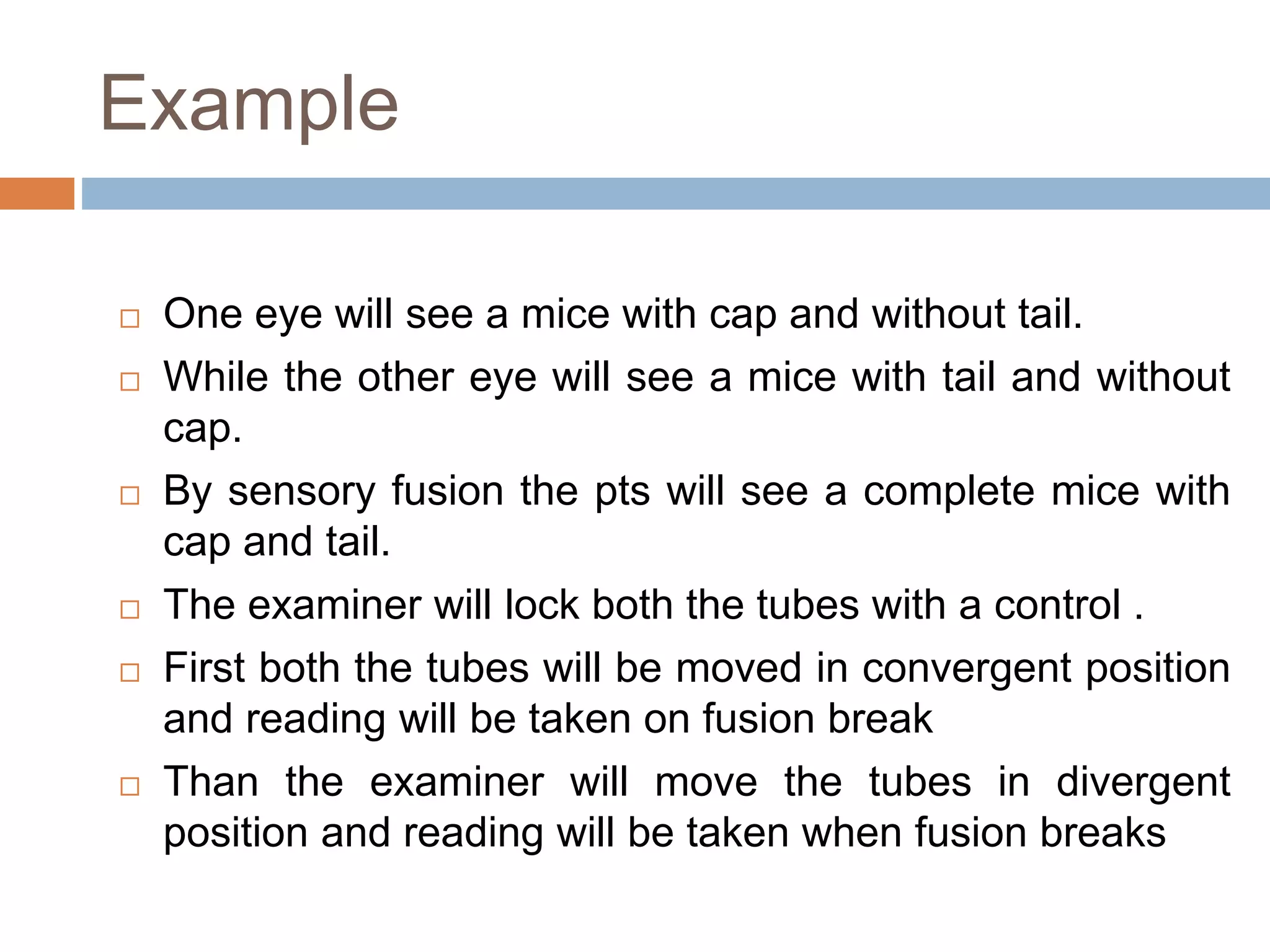 Example
 One eye will see a mice with cap and without tail.
 While the other eye will see a mice with tail and without
cap.
 By sensory fusion the pts will see a complete mice with
cap and tail.
 The examiner will lock both the tubes with a control .
 First both the tubes will be moved in convergent position
and reading will be taken on fusion break
 Than the examiner will move the tubes in divergent
position and reading will be taken when fusion breaks
 