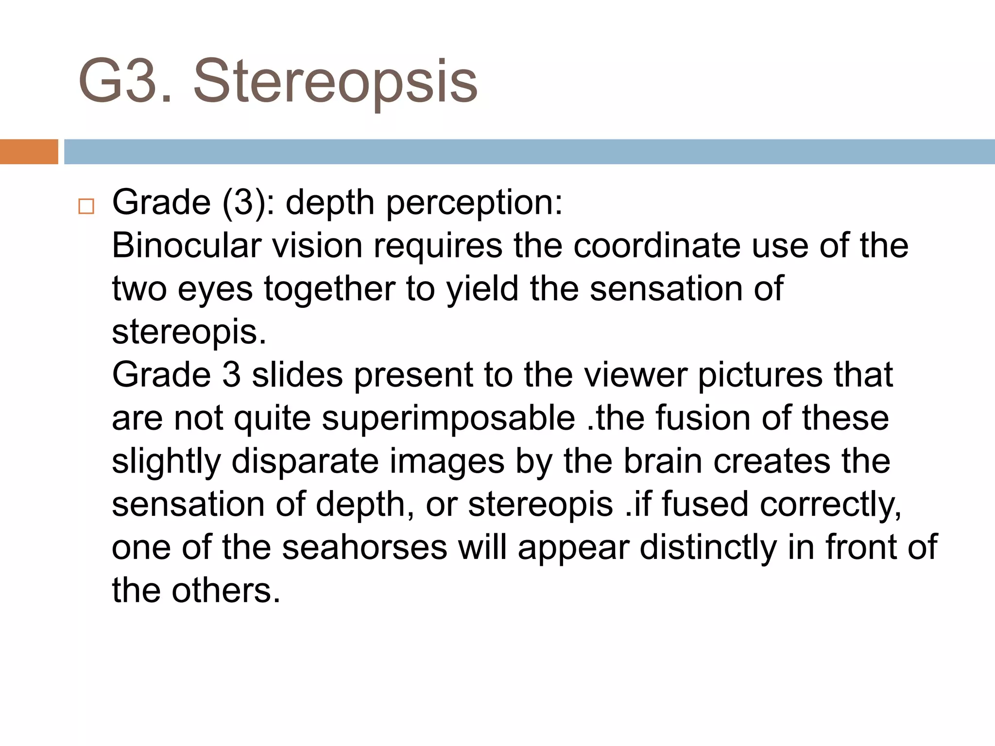 G3. Stereopsis
 Grade (3): depth perception:
Binocular vision requires the coordinate use of the
two eyes together to yield the sensation of
stereopis.
Grade 3 slides present to the viewer pictures that
are not quite superimposable .the fusion of these
slightly disparate images by the brain creates the
sensation of depth, or stereopis .if fused correctly,
one of the seahorses will appear distinctly in front of
the others.
 
