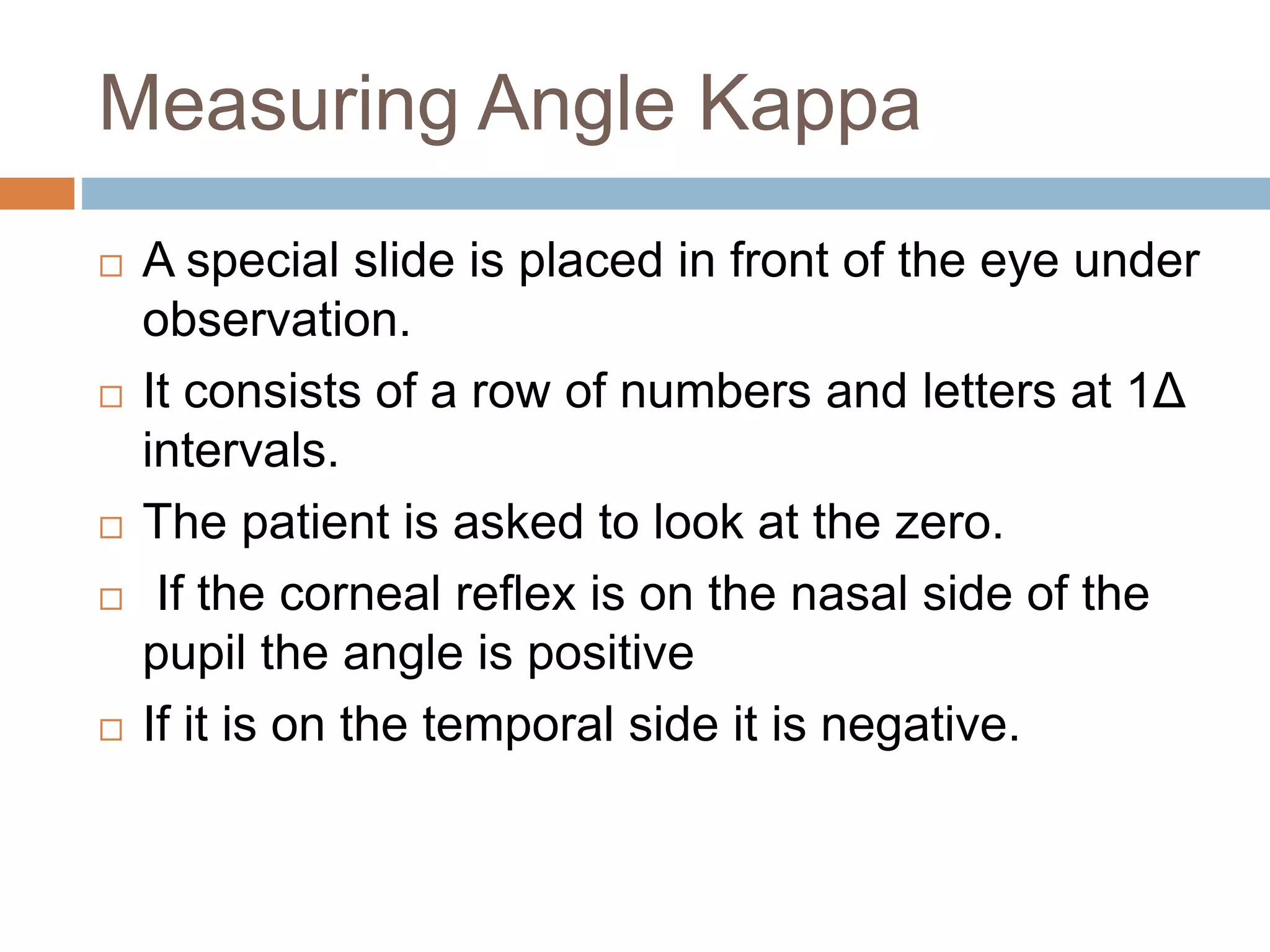 Measuring Angle Kappa
 A special slide is placed in front of the eye under
observation.
 It consists of a row of numbers and letters at 1Δ
intervals.
 The patient is asked to look at the zero.
 If the corneal reflex is on the nasal side of the
pupil the angle is positive
 If it is on the temporal side it is negative.
 