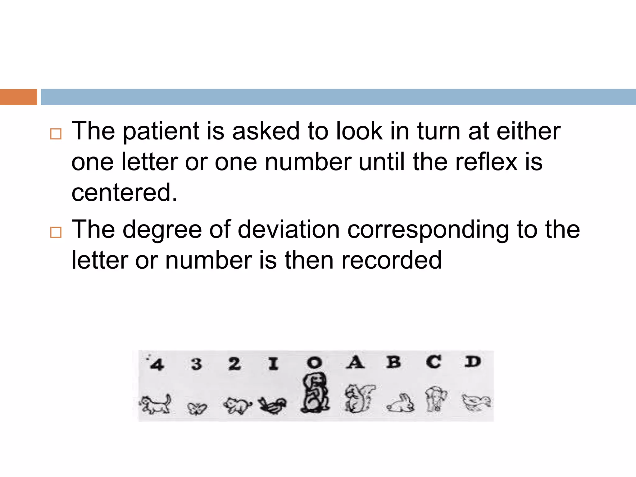  The patient is asked to look in turn at either
one letter or one number until the reflex is
centered.
 The degree of deviation corresponding to the
letter or number is then recorded
 