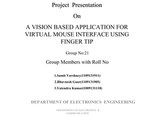 Project Presentation
On
A VISION BASED APPLICATION FOR
VIRTUAL MOUSE INTERFACE USING
FINGER TIP
Group No:21

Group Members with Roll No
1.Sumit Varshney(1109131911)
2.Bhuvnesh Gaur(1109131905)
3.Yatendra Kumar(1009131118)

DEPARTMENT OF ELECTRONICS ENGINEERING
DEPARTMENT OF ELECTRONICS &
COMMUNICATION

 