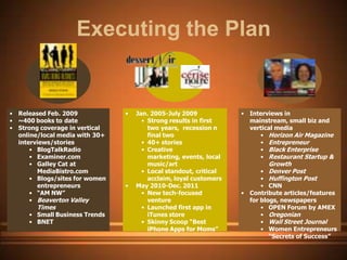 Executing the Plan


• Released Feb. 2009            •   Jan. 2005-July 2009            • Interviews in
• ~400 books to date                  • Strong results in first      mainstream, small biz and
• Strong coverage in vertical           two years, recession n       vertical media
  online/local media with 30+           final two                       • Horizon Air Magazine
  interviews/stories                  • 40+ stories                     • Entrepreneur
      • BlogTalkRadio                 • Creative                        • Black Enterprise
      • Examiner.com                    marketing, events, local        • Restaurant Startup &
      • Galley Cat at                   music/art                          Growth
        MediaBistro.com               • Local standout, critical         • Denver Post
      • Blogs/sites for women           acclaim, loyal customers         • Huffington Post
        entrepreneurs           •   May 2010-Dec. 2011                   • CNN
      • “AM NW”                       • New tech-focused           • Contribute articles/features
      • Beaverton Valley                venture                      for blogs, newspapers
        Times                         • Launched first app in            • OPEN Forum by AMEX
     • Small Business Trends            iTunes store                     • Oregonian
     • BNET                           • Skinny Scoop “Best               • Wall Street Journal
                                        iPhone Apps for Moms”            • Women Entrepreneurs
                                                                            “Secrets of Success”
 