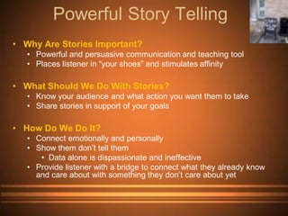 Powerful Story Telling
• Why Are Stories Important?
   • Powerful and persuasive communication and teaching tool
   • Places listener in “your shoes” and stimulates affinity

• What Should We Do With Stories?
   • Know your audience and what action you want them to take
   • Share stories in support of your goals

• How Do We Do It?
   • Connect emotionally and personally
   • Show them don’t tell them
      • Data alone is dispassionate and ineffective
   • Provide listener with a bridge to connect what they already know
     and care about with something they don’t care about yet
 