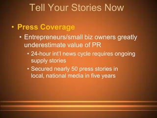 Tell Your Stories Now
• Press Coverage
 • Entrepreneurs/small biz owners greatly
   underestimate value of PR
   • 24-hour int’l news cycle requires ongoing
     supply stories
   • Secured nearly 50 press stories in
     local, national media in five years
 