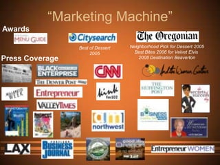 “Marketing Machine”
Awards

                 Best of Dessert   Neighborhood Pick for Dessert 2005
                      2005           Best Bites 2006 for Velvet Elvis
Press Coverage                         2008 Destination Beaverton
 