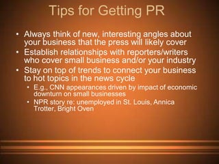 Tips for Getting PR
• Always think of new, interesting angles about
  your business that the press will likely cover
• Establish relationships with reporters/writers
  who cover small business and/or your industry
• Stay on top of trends to connect your business
  to hot topics in the news cycle
  • E.g., CNN appearances driven by impact of economic
    downturn on small businesses
  • NPR story re: unemployed in St. Louis, Annica
    Trotter, Bright Oven
 