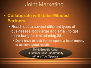Joint Marketing
• Collaborate with Like-Minded
  Partners
  • Reach out to several different types of
    businesses, both large and small, to get
    more bang for limited mktg $$
    • Don’t have to look far nor spend a lot of money
      to achieve good results
                 Think Broadly About
              Customer Base, Community
                 Where You Operate
 