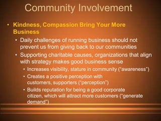 Community Involvement
• Kindness, Compassion Bring Your More
  Business
  • Daily challenges of running business should not
    prevent us from giving back to our communities
  • Supporting charitable causes, organizations that align
    with strategy makes good business sense
     • Increases visibility, stature in community (“awareness”)
     • Creates a positive perception with
       customers, supporters (“perception”)
     • Builds reputation for being a good corporate
       citizen, which will attract more customers (“generate
       demand”)
 