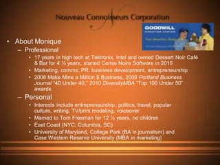 • About Monique
   – Professional
      • 17 years in high tech at Tektronix, Intel and owned Dessert Noir Café
        & Bar for 4 ½ years, started Cerise Noire Software in 2010
      • Marketing, comms, PR, business development, entrepreneurship
      • 2008 Make Mine a Million $ Business, 2009 Portland Business
        Journal “40 Under 40,” 2010 DiversityMBA “Top 100 Under 50”
        awards
   – Personal
      • Interests include entrepreneurship, politics, travel, popular
        culture, writing, TV/print modeling, voiceover
      • Married to Tom Freeman for 12 ½ years, no children
      • East Coast (NYC; Columbia, SC)
      • University of Maryland, College Park (BA in journalism) and
        Case Western Reserve University (MBA in marketing)
 