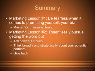 Summary
• Marketing Lesson #1: Be fearless when it
  comes to promoting yourself, your biz
  – Master your personal brand
• Marketing Lesson #2: Relentlessly pursue
  getting the word out
  – Tell powerful stories
  – Think broadly and strategically about your potential
    partners
  – Give back



                                          Nouveau Connoisseurs Corporation 2009
 