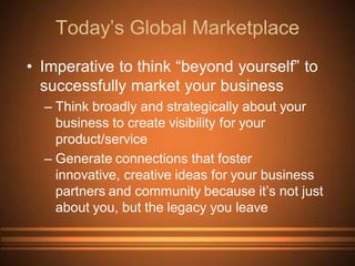 Today’s Global Marketplace
• Imperative to think “beyond yourself” to
  successfully market your business
  – Think broadly and strategically about your
    business to create visibility for your
    product/service
  – Generate connections that foster
    innovative, creative ideas for your business
    partners and community because it’s not just
    about you, but the legacy you leave
 