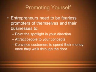 Promoting Yourself
• Entrepreneurs need to be fearless
  promoters of themselves and their
  businesses to:
  – Point the spotlight in your direction
  – Attract people to your concepts
  – Convince customers to spend their money
    once they walk through the door
 