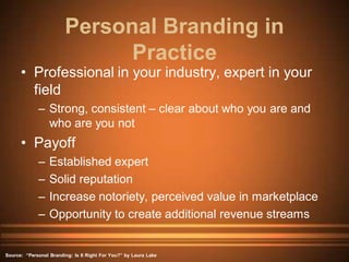 Personal Branding in
                              Practice
      • Professional in your industry, expert in your
        field
             – Strong, consistent – clear about who you are and
               who are you not
      • Payoff
             –    Established expert
             –    Solid reputation
             –    Increase notoriety, perceived value in marketplace
             –    Opportunity to create additional revenue streams


Source: “Personal Branding: Is It Right For You?” by Laura Lake
 