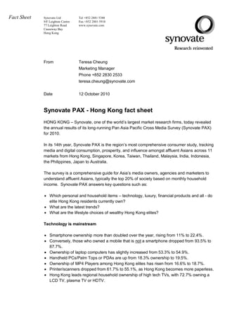 Fact Sheet   Synovate Ltd          Tel +852 2881 5388
             9/F Leighton Centre   Fax +852 2881 5918
             77 Leighton Road      www.synovate.com
             Causeway Bay
             Hong Kong




             From                  Teresa Cheung
                                   Marketing Manager
                                   Phone +852 2830 2533
                                   teresa.cheung@synovate.com


             Date                  12 October 2010



             Synovate PAX - Hong Kong fact sheet
             HONG KONG – Synovate, one of the world’s largest market research firms, today revealed
             the annual results of its long-running Pan Asia Pacific Cross Media Survey (Synovate PAX)
             for 2010.

             In its 14th year, Synovate PAX is the region’s most comprehensive consumer study, tracking
             media and digital consumption, prosperity, and influence amongst affluent Asians across 11
             markets from Hong Kong, Singapore, Korea, Taiwan, Thailand, Malaysia, India, Indonesia,
             the Philippines, Japan to Australia.

             The survey is a comprehensive guide for Asia’s media owners, agencies and marketers to
             understand affluent Asians, typically the top 20% of society based on monthly household
             income. Synovate PAX answers key questions such as:

              Which personal and household items – technology, luxury, financial products and all - do
               elite Hong Kong residents currently own?
              What are the latest trends?
              What are the lifestyle choices of wealthy Hong Kong elites?

             Technology is mainstream

              Smartphone ownership more than doubled over the year, rising from 11% to 22.4%.
              Conversely, those who owned a mobile that is not a smartphone dropped from 93.5% to
               87.7%.
              Ownership of laptop computers has slightly increased from 53.3% to 54.9%.
              Handheld PCs/Palm Tops or PDAs are up from 18.3% ownership to 19.5%.
              Ownership of MP4 Players among Hong Kong elites has risen from 16.6% to 18.7%.
              Printer/scanners dropped from 61.7% to 55.1%, as Hong Kong becomes more paperless.
              Hong Kong leads regional household ownership of high tech TVs, with 72.7% owning a
               LCD TV, plasma TV or HDTV.
 