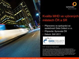 Kvalita MHD ve vybraných
                                                                                                   městech ČR a SR
                                                                                                   • Připraveno ve spolupráci se
                                                                                                     společností Data Collect s.r.o.
                                                                                                   • Připravila: Synovate ČR
                                                                                                   • Datum: Září 2011




                                                                                                   © 2011. Synovate Ltd. All rights reserved.

                                                                                                   The concepts and ideas submitted to you herein are the intellectual property of
                                                                                                   Synovate. They are strictly of confidential nature and are submitted to you under the
                                                                                                   understanding that they are to be considered by you in the strictest confidence and
                                                                                                   that no use shall be made of the said concepts and ideas. Synovate does not, in
                                                                                                   providing this report, accept or assume responsibility for any other purpose or to any
                                                                                                   other person to whom this report is shown or in to whose hands it may come save
                                                                                                   where expressly agreed by our prior consent in writing.


© Synovate 2011 | www.datacollect.cz | www.synovate.cz | www.synovate.sk | marketing.cz@synovate.com
 