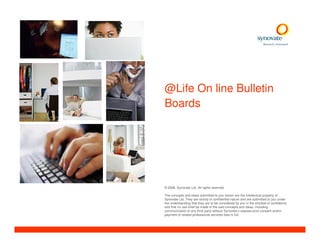 @Life On line Bulletin
Boards




© 2008. Synovate Ltd. All rights reserved.

The concepts and ideas submitted to you herein are the intellectual property of
Synovate Ltd. They are strictly of confidential nature and are submitted to you under
the understanding that they are to be considered by you in the strictest of confidence
and that no use shall be made of the said concepts and ideas, including
communication to any third party without Synovate’s express prior consent and/or
payment of related professional services fees in full.
 