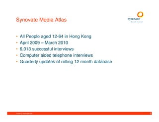 Synovate Media Atlas


•   All People aged 12-64 in Hong Kong
•   April 2009 – March 2010
•   6,013 successful interviews
•   Computer aided telephone interviews
•   Quarterly updates of rolling 12 month database




© 2010. Synovate Ltd.                                2
 