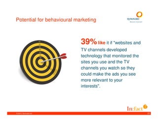 Potential for behavioural marketing



                            39% like it if "websites and
                            TV channels developed
                            technology that monitored the
                            sites you use and the TV
                            channels you watch so they
                            could make the ads you see
                            more relevant to your
                            interests".




© 2010. Synovate Ltd.                                       21
 