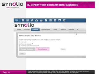 8. IMPORT YOUR CONTACTS INTO SUGARCRM




          Toute reproduction, même partielle, tout transfert à un tiers, sous quelque forme que ce soit, sont strictement
Page 10   interdits sans autorisation préalable écrite de SYNOLIA, propriétaire exclusif de ce document.
 