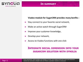 IN SUMMARY



                   Viadeo module for SugarCRM provides many benfits :
                   Stay connect to your favorite social network,

                   Make an active watch through SugarCRM

                   Improve your customer knowledge,

                   Develop your network,

                   Access to Viadeo functions with one click


                   INTEGRATE SOCIAL DIMENSION INTO YOUR
                              SUGARCRM SOLUTION WITH SYNOLIA


          Toute reproduction, même partielle, tout transfert à un tiers, sous quelque forme que ce soit, sont strictement
Page 11   interdits sans autorisation préalable écrite de SYNOLIA, propriétaire exclusif de ce document.
 