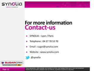 For more information
          Contact-us
                 SYNOLIA – Lyon / Paris

                 Telephone : 04 27 70 53 70

                 Email : sugar@synolia.com

                 Website : www.synolia.com

                   @synolia


          Toute reproduction, même partielle, tout transfert à un tiers, sous quelque forme que ce soit, sont strictement
Page 12   interdits sans autorisation préalable écrite de SYNOLIA, propriétaire exclusif de ce document.
 