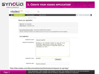 1. CREATE YOUR VIADEO APPLICATION




         http://dev.viadeo.com/documentation/authentication/request-an-api-key/
                              Toute reproduction, même partielle, tout transfert à un tiers, sous quelque forme que ce soit, sont strictement
Page 3                        interdits sans autorisation préalable écrite de SYNOLIA, propriétaire exclusif de ce document.
 