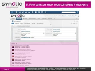 5. FIND CONTACTS FROM YOUR CUSTOMERS / PROSPECTS




         Toute reproduction, même partielle, tout transfert à un tiers, sous quelque forme que ce soit, sont strictement
Page 7   interdits sans autorisation préalable écrite de SYNOLIA, propriétaire exclusif de ce document.
 
