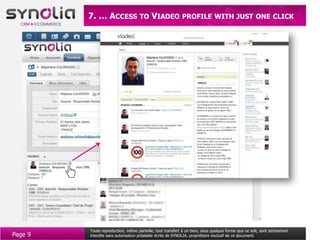 7. … ACCESS TO VIADEO PROFILE WITH JUST ONE CLICK




         Toute reproduction, même partielle, tout transfert à un tiers, sous quelque forme que ce soit, sont strictement
Page 9   interdits sans autorisation préalable écrite de SYNOLIA, propriétaire exclusif de ce document.
 