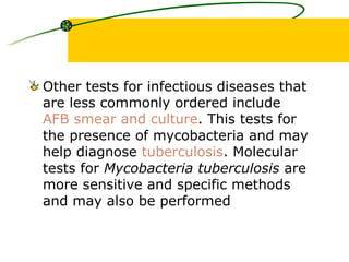 Other tests for infectious diseases that are less commonly ordered include  AFB smear and culture . This tests for the presence of mycobacteria and may help diagnose  tuberculosis . Molecular tests for  Mycobacteria tuberculosis  are more sensitive and specific methods and may also be performed   