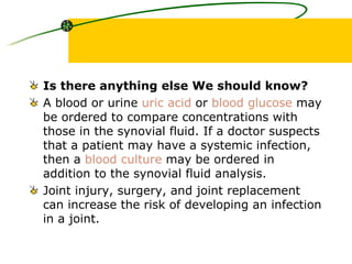 Is there anything else We should know? A blood or urine  uric acid  or  blood glucose  may be ordered to compare concentrations with those in the synovial fluid. If a doctor suspects that a patient may have a systemic infection, then a  blood culture  may be ordered in addition to the synovial fluid analysis.  Joint injury, surgery, and joint replacement can increase the risk of developing an infection in a joint.  