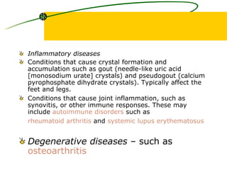 Inflammatory diseases   Conditions that cause crystal formation and accumulation such as gout (needle-like uric acid [monosodium urate] crystals) and pseudogout (calcium pyrophosphate dihydrate crystals). Typically affect the feet and legs.  Conditions that cause joint inflammation, such as synovitis, or other immune responses. These may include  autoimmune disorders  such as  rheumatoid arthritis  and  systemic lupus  erythematosus     Degenerative diseases  – such as  osteoarthritis     
