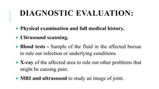 DIAGNOSTIC EVALUATION:
 Physical examination and full medical history.
 Ultrasound scanning.
 Blood tests - Sample of the fluid in the affected bursae
to rule out infection or underlying conditions.
 X-ray of the affected area to rule out other problems that
might be causing pain.
 MRI and ultrasound to study an image of joint.
 