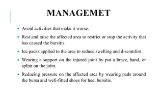 MANAGEMET
 Avoid activities that make it worse.
 Rest and raise the affected area to restrict or stop the activity that
has caused the bursitis.
 Ice packs applied to the area to reduce swelling and discomfort.
 Wearing a support on the injured joint by put a brace, band, or
splint on the joint.
 Reducing pressure on the affected area by wearing pads around
the bursa and well-fitted shoes for heel bursitis.
 